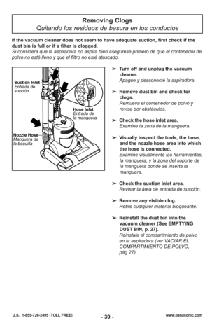 Page 39- 39 -www.panasonic.com
U.S.  1-855-726-2495 (TOLL FREE)
Removing Clogs
Quitando los residuos de basura en los conductos
Hose Inlet
Entrada de
la manguera
Nozzle Hose
Manguera de
la boquilla Suction Inlet
Entrada de
succión
➢
Turn off and unplug the vacuum
cleaner.
Apague y desconecté la aspiradora.
➢ Remove dust bin and check for
clogs.
Remueva el contenedor de polvo y revise por obstáculos.
➢ Check the hose inlet area. 
Examine la zona de la man guera.
➢ Visually inspect the tools, the hose,
and the...