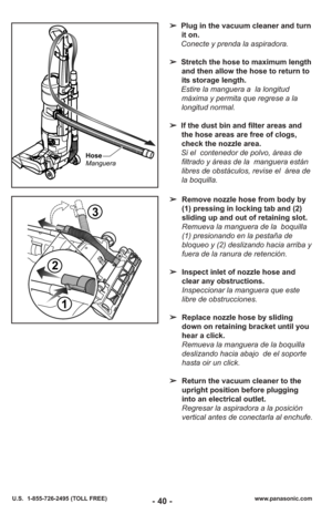 Page 40- 40 -www.panasonic.com
U.S.  1-855-726-2495 (TOLL FREE)
Hose
Manguera
➢ Plug in the vacuum cleaner and turn
it on. 
Conecte y prenda la aspiradora.
➢ Stretch the hose to maximum length
and then allow the hose to return to
its storage length.
Estire la manguera a  la longitud máxima y permita que regrese a la
longitud normal.
➢ If the dust bin and filter areas and
the hose areas are free of clogs,
check the nozzle area.
Si el  contenedor de polvo, áreas de filtrado y áreas de la  manguera están
libres de...