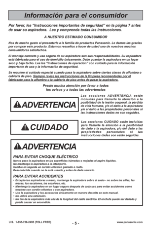 Page 5- 5 -www.panasonic.com
U.S.  1-855-726-2495 (TOLL FREE)
ADVERTENCIA
PARA EVITAR CHOQUE ELÉCTRICO Nunca pase la aspiradora en las superficies húmedas o mojadas ni aspi\
re líquidos.
No mantenga la aspiradora a la intemperie.
Cambie en seguida un cordón eléctrico gastado o roído.
Desconéctela cuando no la está usando y antes de darle servicio.
PARA EVITAR ACCIDENTES• Excepto las aspiradoras a mano, mantenga la aspiradora sobre el suelo - \
no sobre las sillas, las
mesas, los escalones, las escaleras, etc....