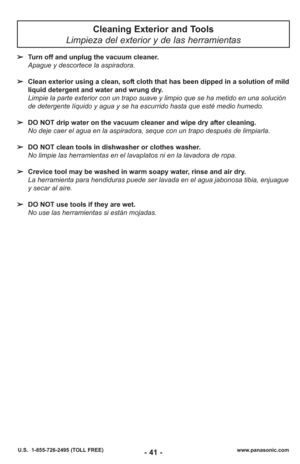 Page 41- 41 -www.panasonic.com
U.S.  1-855-726-2495 (TOLL FREE)
Cleaning Exterior and Tools 
Limpieza del exterior y de las herramientas
➢ Turn off and unplug the vacuum cleaner.
Apague y descortece la aspiradora.
➢ Clean exterior using a clean, soft cloth that has been dipped in a solution of mild
liquid detergent and water and wrung dry.
Limpie la parte exterior con un trapo suave y limpio que se ha metido en una soluci\
ón
de detergente líquido y agua y se ha escurrido hasta que esté medio humedo.
➢ DO NOT...