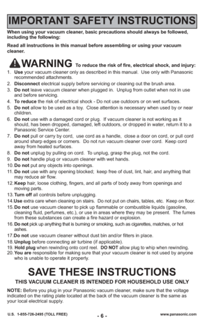 Page 6- 6 -www.panasonic.com
U.S.  1-855-726-2495 (TOLL FREE)
When using your vacuum cleaner, basic precautions should always be followed,
including the following:
Read all instructions in this manual before assembling or using your vac\
uum
cleaner.
WARNING To reduce the risk of fire, electrical shock, and injury:
1. Use your vacuum cleaner only as described in this manual.  Use only with Pan\
asonic
recommended attachments.
2. Disconnect electrical supply before servicing or cleaning out the brush area.
3....