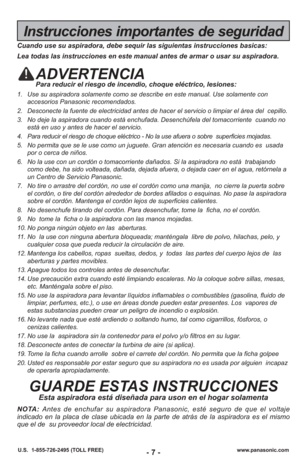 Page 7- 7 -www.panasonic.com
U.S.  1-855-726-2495 (TOLL FREE)
Instrucciones importantes de seguridad
Cuando use su aspiradora, debe sequir las siguientas instrucciones basic\
as:
Lea todas las instrucciones en este manual antes de armar o usar su aspi\
radora.
ADVERTENCIAPara reducir el riesgo de incendio, choque eléctrico, lesiones:
1. Use su aspiradora solamente como se describe en este manual. Use solamen\
te con
accesorios Panasonic recomendados. 
2. Desconecte la fuente de electricidad antes de hacer el...