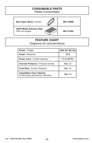 Page 9- 9 -www.panasonic.com
U.S.  1-855-726-2495 (TOLL FREE)
CONSUMABLE PARTS
Partes Consumibles
FEATURE CHART
Diagrama de características
Power / Voltaje
Amps  / Amperios 12.0
Power Cord /  Cordón electrico
Thermal Protector / Protector termal Yes / Sí
Cord Reel / Cordón Retractor Yes / Sí
Carpet/Bare Floor Selector
Control para alfombra/sin alfombra Yes 
/ Sí
7.3 m (24 ft.)
120V AC (60 Hz)
Belt (Type UB12) / Correa
MC-V390B
HEPA Media Exhaust Filter
Filtro de escape MC-V194H 