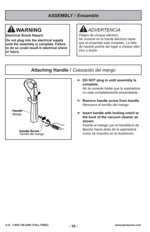Page 10- 10 -www.panasonic.com
U.S.  1-855-726-2495 (TOLL FREE)
➢ DO NOT plug in until assembly is
complete.
No la conecte hasta que la aspiradora
no este completamente ensamblada.
➢ Remove handle screw from handle.
Remueva el tornillo del mango
➢ Insert handle with locking notch to
the back of the vacuum cleaner as
shown.
Inserte el mango con el hendidura de
fijación hacia atrás de la aspiradora
como se muestra en la ilustración.
Attaching Handle / Colocación del mango
Handle
Mango
Handle Screw
Tornillo del...