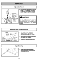 Page 14Adjustable Handle
FEATURES
Handle adjust
button
Bouton de réglage
de la poignée
Mango, botón
de ajusteCarrying handle
Poignéede
transport
Manija para
transportar
➢ ➢
Press Handle Adjust button and raise
handle to a comfortable operating
position. You should hear a click to
ensure handle is secure in position.
CAUTION
DO NOT carry the vacuum cleaner by
the adjustable handle or dust bin
handle. Use ONLY the carrying handle
located on the back of the vacuum
cleaner.
Automatic Self Adjusting Nozzle
➢ ➢
The...