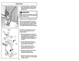 Page 24- 24 -
Attachments
Air TurbineTurbineàair
Turbina de aire
Crevice ToolSuceur plat
Herramienta
para tapices
Dusting BrushBrosseà
épousseter
Cepillo para
sacudir
Wand
Tube
Tubo
Identify each of the attachments shown.
Note: The motor protector may open
when using attachments or when clean-
ing new carpet, due to reduced airflow
by the attachments themselves or by
new carpet lint filling the dust bin quickly.
Note: When using attachments make
sure the vacuum cleaner is in the
upright position.
➢ ➢
Remove the...