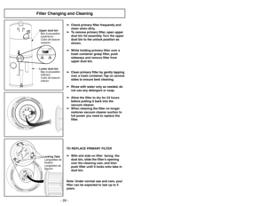 Page 28Filter Changing and CleaningUpper dust bin
Bacàpoussière
s
Cubo de basura
superiorupérieure
Lower dust bin
Bacàpoussière
Cubo de basura
inferior Inférieur
➢
➢
Check primary filter frequently and
clean when dirty.
➢ ➢
To remove primary filter, open upper
dust bin lid assembly. Turn the upper
dust bin to the unlock position as
shown.
➢ ➢
While holding primary filter over a
trash container grasp filter, push
sideways and remove filter from
upper dust bin.
➢ ➢
Clean primary filter by gently tapping
over a...