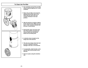 Page 30- 30 -
➢ ➢
A retention clip is located on the
hinge area of the dust bin.
➢ ➢
This clip may release when the dust
bin door is opened to prevent
damage to the door or the dust bin.
➢ ➢
To reassemble, slide the tabs on the
dust bin door into the slots on the
dust bin.
➢ ➢
Secure in place using the retention
clip.
- 31-
➢Un loquet est situé sur la charnière du
bac à poussière.
➢Ce loquet peut se détacher lorsque la
porte du bac à poussière est ouverte
pour éviter des dommages au couvercle
ou au bac à...