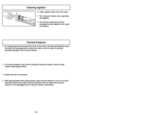 Page 38- 23 -
- 38 -
➢ ➢
Clean agitator after every five uses.
➢ ➢
Turn vacuum cleaner over, exposing
the agitator.
➢ ➢
Cut off any carpet pile and lint
entangled around agitator with a pair
of scissors.
Cleaning Agitator
➢ ➢
If a clog prevents the normal flow of air to the motor, the thermal protector turns
the motor off automatically to allow the motor to cool in order to prevent
possible damage to the vacuum cleaner.
➢ ➢
To correct problem, turn off and unplug the vacuum cleaner, remove clogs
and/or...