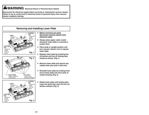 Page 40- 40 -
➢ ➢
Bef
ore ser
vicing an
y par
ts,
disconnect v
acuum c
leaner fr
om
electrical outlet.
➢ ➢
Always place paper under nozzle
whenever lower plate is removed to
protect floor.
➢ ➢
Place body in upright position and
turn vacuum cleaner over to expose
lower plate.
➢ ➢
Release lower plate by pressing two
(2) latches and two (2) locking tabs
inward as shown. (Fig. 1)
➢ ➢
Remove lower plate and remove any
residue that may exist in belt area.
➢ ➢
Reinstall lower plate by hooking front
end of lower plate...