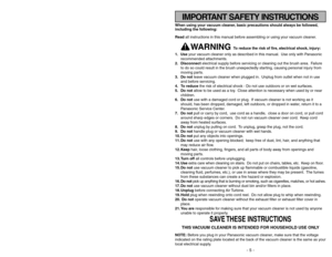 Page 5IMPORTANT SAFETY INSTRUCTIONS
- 5 -
- 56 -
When using your vacuum cleaner, basic precautions should always be followed,
including the following:
Read all instructions in this manual before assembling or using your vacuum cleaner.
WARNING 
To reduce the risk of fire, electrical shock, injury:
1. Useyour vacuum cleaner only as described in this manual. Use only with Panasonic
recommended attachments.
2. Disconnectelectrical supply before servicing or cleaning out the brush area. Failure
to do so could...