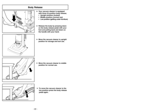 Page 22- 22 -
➢ ➢
Release the body by pressing down
on the body release pedal with your
foot and pulling back and down on
the handle with your hand.
Body Release
➢ ➢
To move the vacuum cleaner to the
low position press the body release
pedal again.➢ ➢
Move the vacuum cleaner to middle
position for normal use.➢ ➢
Move the vacuum cleaner to upright
position for storage and tool use.➢ ➢
Your vacuum cleaner is equipped 
with three (3) position body release;
 Upright position (locked)
 Middle position (normal...