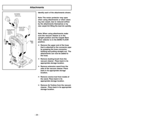 Page 26- 26 -
Attachments
Air TurbineTurbineàair
Turbina de aire
Crevice ToolSuceur plat
Herramienta
para tapices
Dusting BrushBrosseà
épousseter
Cepillo para
sacudir
Wand
Tube
Tubo
Identify each of the attachments shown.
Note: The motor protector may open
when using attachments or when clean-
ing new carpet, due to reduced airflow
by the attachments themselves or by
new carpet lint filling the dust bin quickly.
Note: When using attachments make
sure the vacuum cleaner is in the
upright position and the Carpet/...