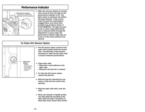 Page 30- 30 -
Optic Cells
(Inside)
Cellues
photo-optiques
(àl’interieur)
Célulaóptica
(dentro)
➢ ➢
The dirt sensor optics consist of two
optic cells located inside the suction
inlet. Occasionally, it may become
necessary to clean the two optic cells
to assure maximum performance.
➢ ➢
Clean optic cells:
  When dirt or dust adheres to the
optic cells.
 Whenever the dust bin is cleaned.
➢ ➢
To clean the dirt sensor optics,
remove the dust bin.
➢ ➢
With the dust bin removed you can
insert a cloth into the suction...