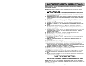 Page 5IMPORTANT SAFETY INSTRUCTIONS
When using your vacuum cleaner, basic precautions should always be followed,
including the following:
Read all instructions in this manual before assembling or using your vacuum cleaner.
WARNING 
To reduce the risk of fire, electrical shock, injury:
1. Useyour vacuum cleaner only as described in this manual. Use only with Panasonic
recommended attachments.
2. Disconnectelectrical supply before servicing or cleaning out the brush area. Failure
to do so could result in the...