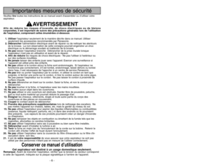 Page 6Importantes mesures de sécurité
Veuillez liretoutes les instructions de ce manuel avant dassembler ou d’utiliser votre
aspirateur.
AVERTISSEMENT
Afin de réduire les risques dincendie, de chocs électriques ou de lésions
corporelles, il est important de suivre des précautions générales lors de lutilisation
de laspirateur, comprenant celles énumérées ci-dessous:
1. Utiliserlaspirateur seulement de la manière décrite dans ce manuel. Utiliser
seulement les accessoires recommandés par Panasonic.
2....