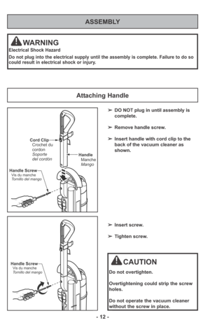 Page 12ASSEMBLY
WARNING
Electrical Shock Hazard
Do not plug into the electrical supply until the assembly is complete. Failure to do so
could result in electrical shock or injury.
Attaching Handle
Handle
Manche
Mango
Cord Clip
Crochet du
cordon
Soporte
del cordón
Handle Screw
Vis du manche
Tornillo del mango
Handle ScrewVis du manche
Tornillo del mangoCAUTION
Do not overtighten.
Overtightening could strip the screw
holes.
Do not operate the vacuum cleaner
without the screw in place.
➢DO NOT plug in until...