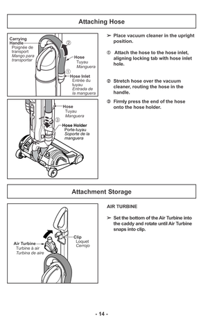 Page 14- 14 -
Attaching Hose
➂Firmly press the end of the hose
onto the hose holder.
Carrying
Handle
Poignée de
transport
Mango para
transportarHose
Tuyau
Manguera
Hose Inlet
Entrada de
la manguera Entrée du
tuyau➀
➁
Hose
Tuyau
Manguera
Hose Holder
Porte-tuyau
Soporte de la
manguera
➂
Air Turbine
Turbine à air
Turbina de aireClip
Loquet
Cerrojo
Attachment Storage
➢Place vacuum cleaner in the upright
position.
➀Attach the hose to the hose inlet,
aligning locking tab with hose inlet
hole.
➁Stretch hose over the...