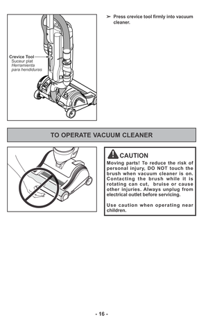 Page 16- 16 -
➢Press crevice tool firmly into vacuum
cleaner.
Crevice Tool
Suceur plat
Herramienta
para hendiduras
TO OPERATE VACUUM CLEANER
CAUTION
Moving parts! To reduce the risk of
personal injury, DO NOT touch the
brush when vacuum cleaner is on.
Contacting the brush while it is
rotating can cut,  bruise or cause
other injuries. Always unplug from
electrical outlet before servicing.
Use caution when operating near
children. 