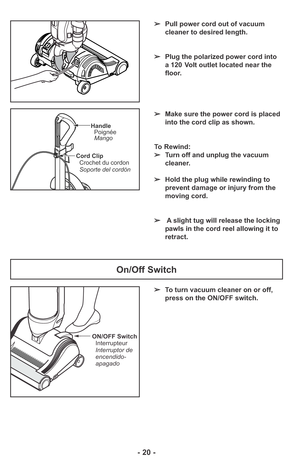 Page 20ON/OFF Switch
Interrupteur
Interruptor de
encendido-
apagado
Cord Clip
Crochet du cordon
Soporte del cordón
Handle
Poignée
Mango
➢To turn vacuum cleaner on or off,
press on the ON/OFF switch.
On/Off Switch
- 20 -
➢Pull power cord out of vacuum
cleaner to desired length.
➢Plug the polarized power cord into
a 120 Volt outlet located near the
floor.
➢Make sure the power cord is placed
into the cord clip as shown.
To Rewind:
➢Turn off and unplug the vacuum
cleaner. 
➢Hold the plug while rewinding to
prevent...