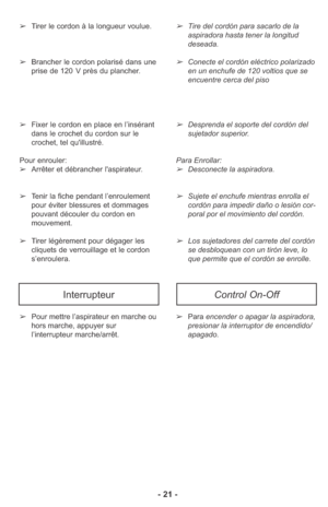 Page 21➢Pour mettre l’aspirateur en marche ou
hors marche, appuyer sur
l’interrupteur marche/arrêt.➢Para encender o apagar la aspiradora,
presionar la interruptor de encendido/
apagado.
InterrupteurControl On-Off
- 21 -
➢Tirer le cordon à la longueur voulue. 
➢Brancher le cordon polarisé dans une
prise de 120 V près du plancher. 
➢Fixer le cordon en place en l’insérant
dans le crochet du cordon sur le
crochet, tel qu'illustré. 
Pour enrouler:
➢Arrêter et débrancher l'aspirateur. 
➢Tenir la fiche pendant...