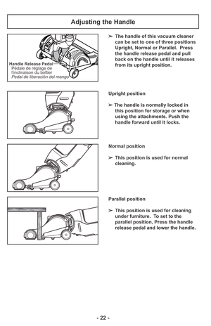 Page 22- 22 -
Handle Release Pedal
Pedal de liberación del mango Pédale de réglage de
l’inclinaison du boîtier
Adjusting the Handle
➢The handle of this vacuum cleaner
can be set to one of three positions
Upright, Normal or Parallel.  Press
the handle release pedal and pull
back on the handle until it releases
from its upright position.
Upright position
➢ The handle is normally locked in 
this position for storage or when 
using the attachments. Push the 
handle forward until it locks.
Normal position
➢This...