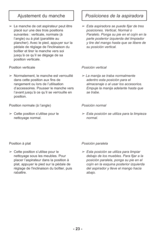 Page 23- 23 -
➢Esta aspiradora se puede fijar de tres
posiciones. Vertical, Normal o
Paralelo. Ponga su pie en el cojín en la
parte posterior izquierda del limpiador
y tire del mango hasta que se libere de
su posición vertical.
Posición vertical
➢ La manija se traba normalmente 
adentro esta posición para el 
almacenaje o al usar los accesorios. 
Empuje la manija adelante hasta que 
se trabe. 
Posición normal 
➢Esta posición se utiliza para la limpieza
normal. 
Posición paralela 
➢Esta posición se utiliza para...