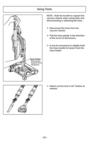 Page 24NOTE:  Hold the handle to support the
vacuum cleaner when using tools and
disconnecting or attaching the hose.
➢Disconnect the hose from the
vacuum cleaner.
➢Pull the hose gently in the direction
of the arrow to disconnect.
➢It may be necessary to slightly twist
the hose handle to loosen from the
hose holder.
Using Tools
Hose Holder
Porte-tuyau
Soporte de la
manguera
➢Attach crevice tool or Air Turbine as
needed.
- 24 - 