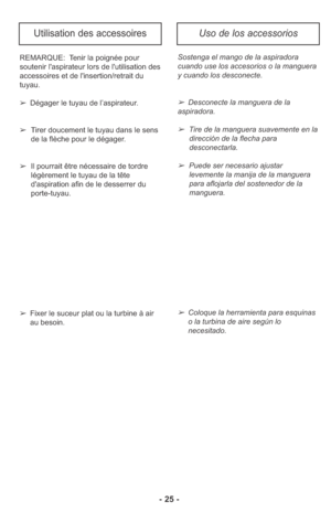 Page 25- 25 -
REMARQUE:  Tenir la poignée pour
soutenir l'aspirateur lors de l'utilisation des
accessoires et de l'insertion/retrait du
tuyau.
➢Dégager le tuyau de l’aspirateur.
➢Tirer doucement le tuyau dans le sens 
de la flèche pour le dégager.
➢Il pourrait être nécessaire de tordre
légèrement le tuyau de la tête
d'aspiration afin de le desserrer du
porte-tuyau.Sostenga el mango de la aspiradora
cuando use los accesorios o la manguera
y cuando los desconecte.
➢Desconecte la manguera de la...