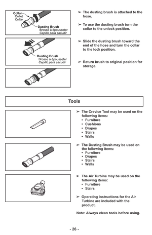 Page 26Tools
➢The Crevice Tool may be used on the
following items:
• Furniture
• Cushions
• Drapes
• Stairs
• Walls
➢The Dusting Brush may be used on
the following items:
• Furniture
• Drapes
• Stairs
• Walls
Note: Always clean tools before using. ➢The Air Turbine may be used on the
following items:
• Furniture
• Stairs
➢Operating instructions for the Air
Turbine are included with the
product.
- 26 -
➢The dusting brush is attached to the
hose.
➢To use the dusting brush turn the
collar to the unlock position....