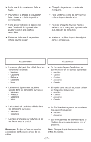 Page 27- 27 -
AccessoiresAccesorios
➢Le suceur plat peut être utilisé dans les
conditions suivantes:
• Meubles
• Coussins
• Rideaux
• Escaliers
• Murs
➢La brosse à épousseter peut être
utilisée dans les conditions suivantes:
• Meubles
• Rideaux
• Escaliers
• Murs➢La herramienta para hendiduras se
puede utilizar en los puntos siguientes: 
•
Meubles
•Cojines
•Cortinas
•Escaleras
•Paredes
➢El cepillo para sacudir se puede utilizar
en los puntos siguientes: 
•
Muebles•Cortinas•Escaleras•Paredes
Nota: Siempre limpie...