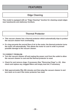 Page 28- 28 -
FEATURES
Edge Cleaning
This model is equipped with an "Edge Cleaning" function for cleaning carpet edges
near baseboards and stationary furniture.
➢This vacuum cleaner has a thermal protector which automatically trips to protect
the vacuum cleaner from overheating.  
➢If a clog prevents the normal flow of air to the motor, the thermal protector turns
the motor off automatically. This allows the motor to cool in order to prevent
possible damage to the vacuum cleaner.
TO CORRECT PROBLEM:...