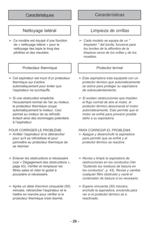 Page 29- 29 -
Características Caractéristiques
➢Ce modèle est équipé d’une fonction
de « nettoyage latéral » pour le
nettoyage des tapis le long des
plinthes et des meubles.
Nettoyage latéralLimpieza de orrillas 
➢Cada modelo se equipa de un " 
limpiador " del borde; funciona para 
los bordes de la alfombra de la 
limpieza cerca de los orillas y de los 
muebles. 
➢Esta aspiradora esta equipada con un
protector térmico que automáticamente
se activa para proteger su aspiradora
de sobrecalentamiento.
➢Si...