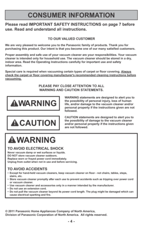 Page 4Please read IMPORTANT SAFETY INSTRUCTIONS on page 7 before
use. Read and understand all instructions.
TO OUR VALUED CUSTOMER
We are very pleased to welcome you to the Panasonic family of products. Thank you for 
purchasing this product. Our intent is that you become one of our many satisfied customers.
Proper assembly and safe use of your vacuum cleaner are your responsibilities. Your vacuum
cleaner is intended only for household use. The vacuum cleaner should be stored in a dry,
indoor area. Read the...