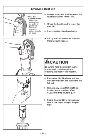 Page 32- 32 -
➢Press dust bin lid release and the
dust bin will open and the debris will
fall out.
➢Remove any clogs that might be
located in the pre-filter.  (See
CLEANING PRE-FILTER, p. 36)
➢Shake the dust bin to release any
debris that might hang in the pre-
filter
Emptying Dust Bin
➢Always empty the dust bin when dirt
level reaches the “MAX” line.
➢Grasp the handle on the top of the
dust bin. 
➢
Press the dust bin release button
➢Lift up and out to remove dust bin
from vacuum cleaner.
CAUTION
Be sure to...