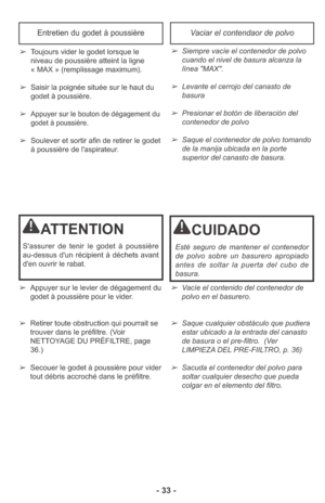 Page 33- 33 -
➢Vacíe el contenido del contenedor de
polvo en el basurero. 
➢Saque cualquier obstáculo que pudiera
estar ubicado a la entrada del canasto
de basura o el pre-filtro.  (Ver
LIMPIEZA DEL PRE-FIILTRO, p. 36)
➢Sacuda el contenedor del polvo para
soltar cualquier desecho que pueda
colgar en el elemento del filtro. ➢Appuyer sur le levier de dégagement du
godet à poussière pour le vider.
➢Retirer toute obstruction qui pourrait se
trouver dans le préfiltre. (Voir
NETTOYAGE DU PRÉFILTRE, page
36.)
➢Secouer...