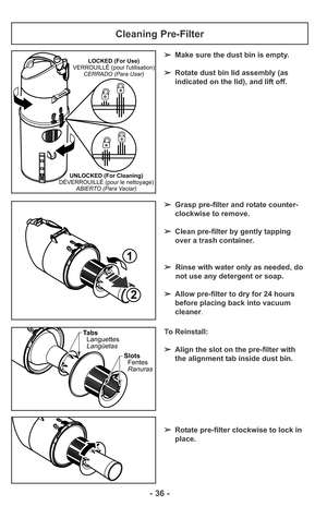 Page 36- 36 -
Cleaning Pre-Filter
➢Make sure the dust bin is empty. 
➢Rotate dust bin lid assembly (as
indicated on the lid), and lift off.
➢Grasp pre-filter and rotate counter-
clockwise to remove.
➢Clean pre-filter by gently tapping
over a trash container.
➢Rinse with water only as needed, do
not use any detergent or soap.
➢Allow pre-filter to dry for 24 hours
before placing back into vacuum
cleaner.LOCKED (For Use)
VERROUILLÉ (pour lutilisation)
CERRADO (Para Usar)
UNLOCKED (For Cleaning)
DÉVERROUILLÉ (pour...