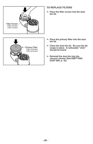 Page 40- 40 -
Filter Screen
Filtre screen
Filtro screen
Primary Filter
Filtre primaire
Filtro primario
TO REPLACE FILTERS
➢Place the filter screen into the dust
bin lid.
➢Place the primary filter into the dust
bin lid.
➢Close the dust bin lid.  Be sure the lid
snaps in place.  A noticeable “click”
should be heard.
➢Reinstall the dust bin into the
vacuum cleaner (See EMPTYING
DUST BIN, p. 32). 