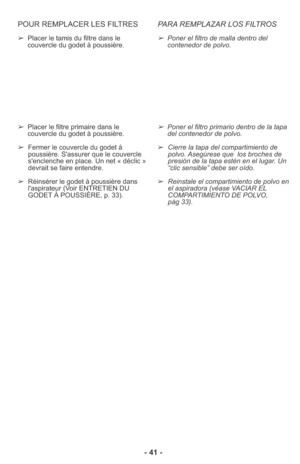 Page 41- 41 - POUR REMPLACER LES FILTRES
➢Placer le tamis du filtre dans le
couvercle du godet à poussière.
➢Placer le filtre primaire dans le
couvercle du godet à poussière.
➢Fermer le couvercle du godet à
poussière. S'assurer que le couvercle
s'enclenche en place. Un net « déclic »
devrait se faire entendre.
➢Réinsérer le godet à poussière dans
l'aspirateur (Voir ENTRETIEN DU
GODET À POUSSIÈRE, p. 33).
PARA REMPLAZAR LOS FILTROS
➢Poner el filtro de malla dentro del
contenedor de polvo.
➢Poner el...