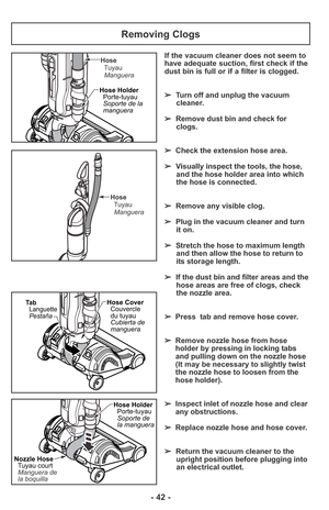 Page 42- 42 -
If the vacuum cleaner does not seem to
have adequate suction, first check if the
dust bin is full or if a filter is clogged. 
➢Turn off and unplug the vacuum
cleaner.
➢Remove dust bin and check for
clogs.
➢Check the extension hose area. 
➢Visually inspect the tools, the hose,
and the hose holder area into which
the hose is connected. 
➢Remove any visible clog.
➢Plug in the vacuum cleaner and turn
it on. 
➢Stretch the hose to maximum length
and then allow the hose to return to
its storage length....