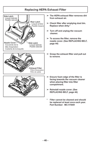 Page 46- 46 -
Replacing HEPA Exhaust Filter
➢The HEPA exhaust filter removes dirt
from exhaust air. 
➢Check filter after emptying dust bin.
Replace when dirty.*
➢Turn off and unplug the vacuum
cleaner.
➢To access the filter, remove the
nozzle cover. (See REPLACING BELT,
page 44)
➢Grasp the exhaust filter and pull out
to remove.
➢Ensure foam edge of the filter is
facing towards the vacuum cleaner
when placing filter into filter
compartment.
➢Reinstall nozzle cover. (See
REPLACING BELT, page 44)
* Filter cannot...