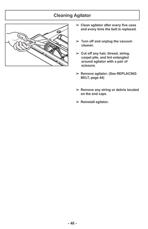 Page 48- 48 -
➢Clean agitator after every five uses
and every time the belt is replaced.
➢Turn off and unplug the vacuum
cleaner.
➢Cut off any hair, thread, string,
carpet pile, and lint entangled
around agitator with a pair of
scissors.
➢Remove agitator. (See REPLACING
BELT, page 44)
➢Remove any string or debris located
on the end caps.
➢Reinstall agitator.
Cleaning Agitator 