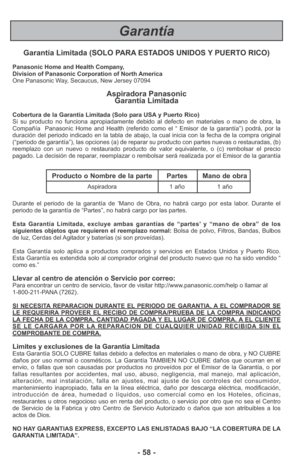 Page 58Garantía
- 58 - Garantía Limitada (SOLO PARA ESTADOS UNIDOS Y PUERTO RICO)
Panasonic Home and Health Company,
Division of Panasonic Corporation of North America
One Panasonic Way, Secaucus, New Jersey 07094
Aspiradora Panasonic 
Garantía Limitada
Cobertura de la Garantía Limitada (Solo para USA y Puerto Rico) 
Si su producto no funciona apropiadamente debido al defecto en materiales o mano de obra, la
Compañía  Panasonic Home and Health (referido como el “ Emisor de la garantía”) podrá, por la
duración...