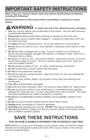 Page 7- 7 -
When using your vacuum cleaner, basic precautions should always be followed,
including the following:
Read all instructions in this manual before assembling or using your vacuum
cleaner.
WARNING To reduce the risk of fire, electrical shock, and injury:
1.Useyour vacuum cleaner only as described in this manual.  Use only with Panasonic
recommended attachments.
2.Disconnectelectrical supply before servicing or cleaning out the brush area.
3.Do notleave vacuum cleaner when plugged in.  Unplug from...