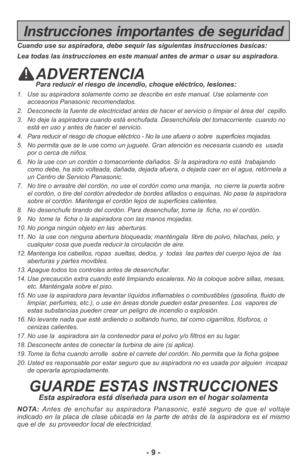 Page 9- 9 -
Instrucciones importantes de seguridad
Cuando use su aspiradora, debe sequir las siguientas instrucciones basicas:
Lea todas las instrucciones en este manual antes de armar o usar su aspiradora.
ADVERTENCIAPara reducir el riesgo de incendio, choque eléctrico, lesiones:
1. Use su aspiradora solamente como se describe en este manual. Use solamente con
accesorios Panasonic recomendados. 
2. Desconecte la fuente de electricidad antes de hacer el servicio o limpiar el área del  cepillo.
3. No deje la...