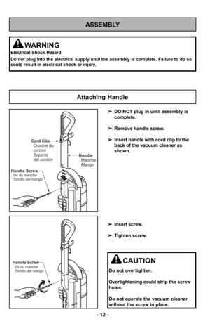 Page 12ASSEMBLY
WARNING
Electrical Shock Hazard
Do not plug into the electrical supply until the assembly is complete. F\
ailure to do so
could result in electrical shock or injury.
Attaching Handle
HandleManche
Mango
Cord ClipCrochet du
cordon
Soporte
del cordón
Handle Screw
Vis du manche
Tornillo del mango
Handle ScrewVis du manche
Tornillo del mangoCAUTION
Do not overtighten.
Overtightening could strip the screw
holes.
Do not operate the vacuum cleaner
without the screw in place.
➢ DO NOT plug in until...