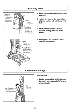 Page 14- 14 -
Attaching Hose
➢Place vacuum cleaner in the upright
position.
➀ Attach the hose to the hose inlet,
aligning locking tab with hose inlet
hole.
➁ Stretch hose over the vacuum
cleaner, routing the hose in the
handle. 
➂ Firmly press the end of the hose
onto the hose holder.
AIR TURBINE
➢ Set the bottom of the Air Turbine into
the caddy and rotate until Air Turbine
snaps into clip.Carrying
Handle
Poignée de
transport
Mango para
transportar Hose
TuyauManguera
Hose Inlet
Entrada de
la manguera Entrée...