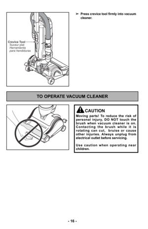 Page 16- 16 -
➢Press crevice tool firmly into vacuum
cleaner.
Crevice ToolSuceur plat
Herramienta
para hendiduras
TO OPERATE VACUUM CLEANER
CAUTION
Moving parts! To reduce the risk of
personal injury, DO NOT touch the
brush when vacuum cleaner is on.
Contacting the brush while it is
rotating can cut,  bruise or cause
other injuries. Always unplug from
electrical outlet before servicing.
Use caution when operating near
children. 