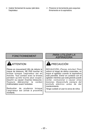 Page 17- 17 -
➢Presione la herramienta para esquinas
firmemente en la aspiradora. 
PRECAUCIÓN
RECAUCIÓN ¡Piezas móviles! Para
reducir el riesgo de daños corporales, no
toque el agitador cuando la aspiradora
está prendida. Entrar en contacto con el
agitador mientras que está girando puede
cortar, contusionar o causar otras
lesiones. Desenchufe siempre del
enchufe eléctrico antes de dar
mantenimiento.
Tenga cuidado al usar la cerca de niños.
➢Insérer fermement le suceur plat dans
l'aspirateur.
ATTENTION...