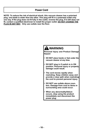 Page 18NOTE: To reduce the risk of electrical shock, this vacuum cleaner has a polariz\
ed
plug, one blade is wider than the other. This plug will fit in a polarized outlet only
one way. If the plug does not fit fully in the outlet, reverse the plug. If it \
still does not
fit, contact a qualified electrician to install the proper outlet. DO NOT CHANGE THE
PLUG IN ANY WAY.  Only use outlets near the floor.
Power Cord
WARNING
Personal Injury and Product Damage
Hazard
•  
DO NOT place hands or feet under the...